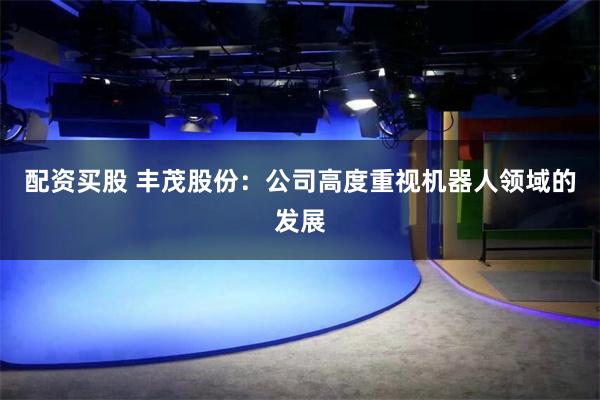配资买股 丰茂股份：公司高度重视机器人领域的发展