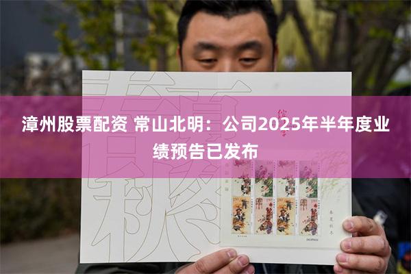 漳州股票配资 常山北明：公司2025年半年度业绩预告已发布