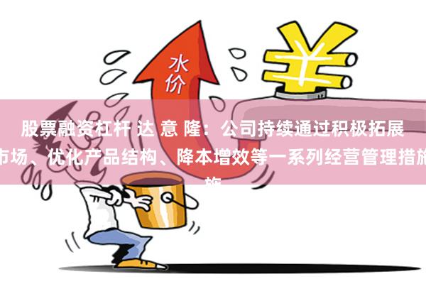 股票融资杠杆 达 意 隆：公司持续通过积极拓展市场、优化产品结构、降本增效等一系列经营管理措施