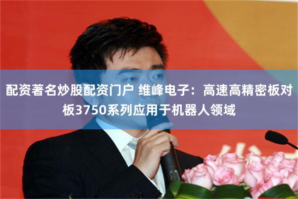 配资著名炒股配资门户 维峰电子：高速高精密板对板3750系列应用于机器人领域