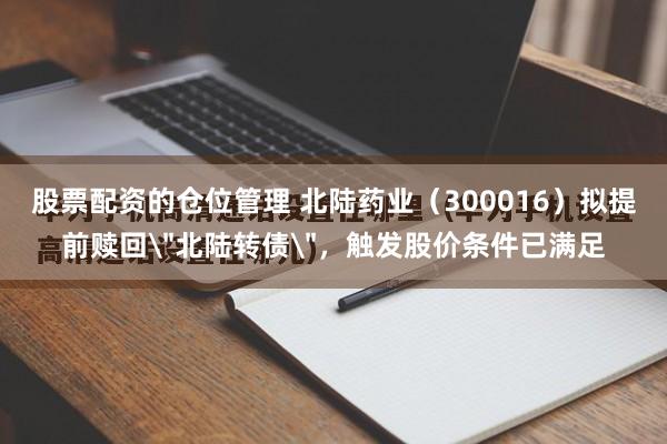 股票配资的仓位管理 北陆药业（300016）拟提前赎回＂北陆转债＂，触发股价条件已满足