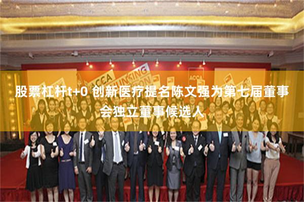 股票杠杆t+0 创新医疗提名陈文强为第七届董事会独立董事候选人