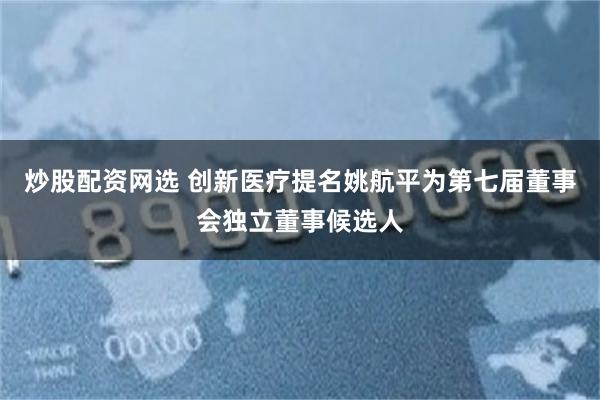 炒股配资网选 创新医疗提名姚航平为第七届董事会独立董事候选人