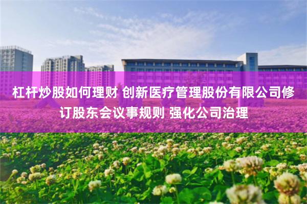 杠杆炒股如何理财 创新医疗管理股份有限公司修订股东会议事规则 强化公司治理