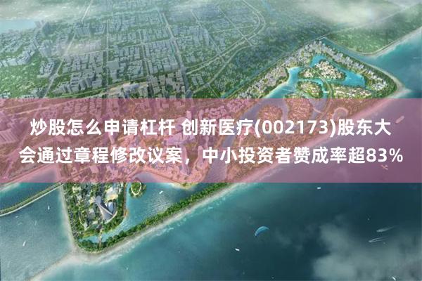 炒股怎么申请杠杆 创新医疗(002173)股东大会通过章程修改议案，中小投资者赞成率超83%