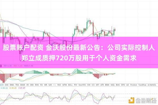 股票账户配资 金沃股份最新公告：公司实际控制人郑立成质押720万股用于个人资金需求