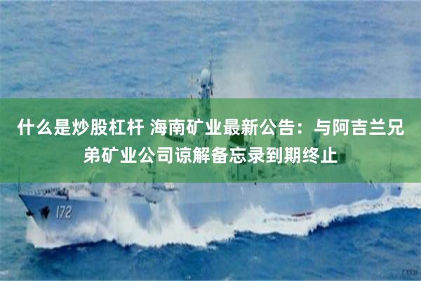 什么是炒股杠杆 海南矿业最新公告：与阿吉兰兄弟矿业公司谅解备忘录到期终止