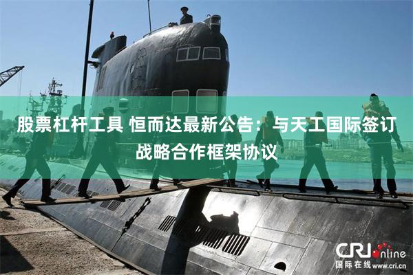 股票杠杆工具 恒而达最新公告：与天工国际签订战略合作框架协议