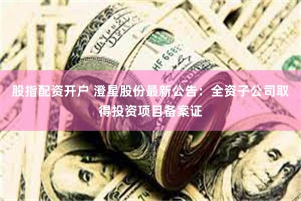 股指配资开户 澄星股份最新公告：全资子公司取得投资项目备案证