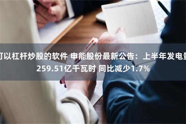 可以杠杆炒股的软件 申能股份最新公告：上半年发电量259.51亿千瓦时 同比减少1.7%