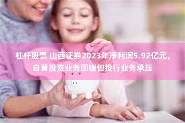 杠杆股票 山西证券2023年净利润5.92亿元,自营投资业务回暖但投行业务承压