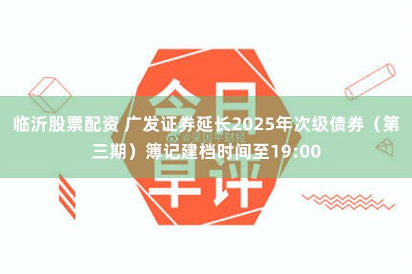 临沂股票配资 广发证券延长2025年次级债券（第三期）簿记建档时间至19:00