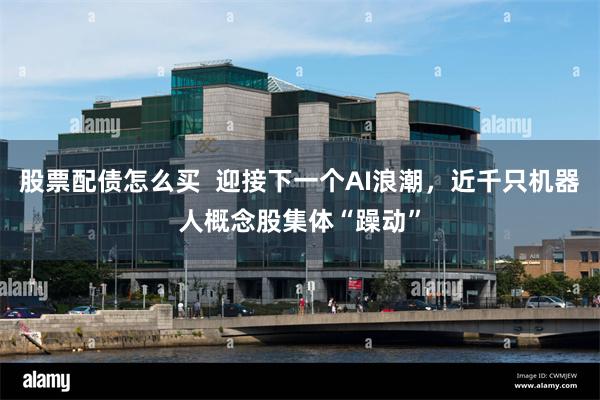股票配债怎么买  迎接下一个AI浪潮，近千只机器人概念股集体“躁动”