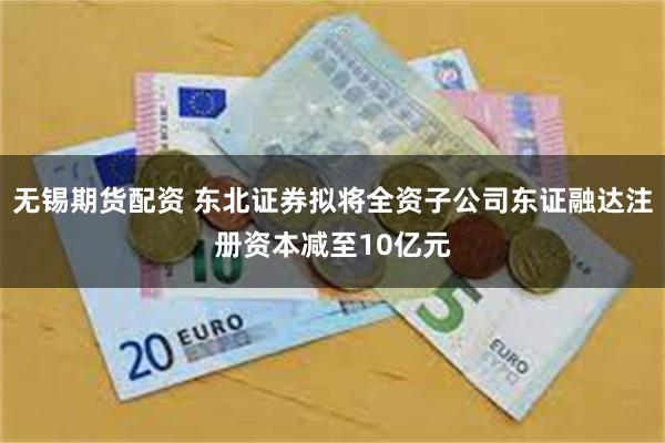 无锡期货配资 东北证券拟将全资子公司东证融达注册资本减至10亿元