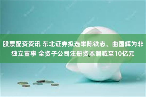 股票配资资讯 东北证券拟选举陈铁志、曲国辉为非独立董事 全资子公司注册资本调减至10亿元