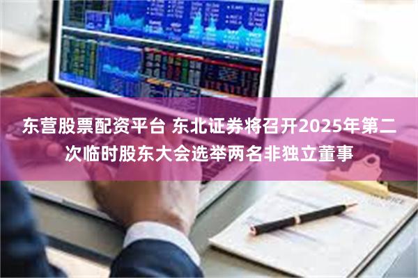 东营股票配资平台 东北证券将召开2025年第二次临时股东大会选举两名非独立董事
