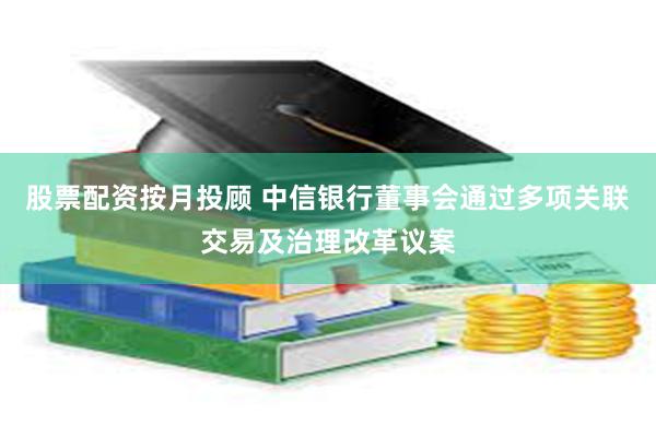 股票配资按月投顾 中信银行董事会通过多项关联交易及治理改革议案