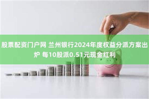 股票配资门户网 兰州银行2024年度权益分派方案出炉 每10股派0.51元现金红利