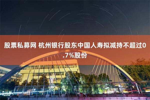 股票私募网 杭州银行股东中国人寿拟减持不超过0.7%股份