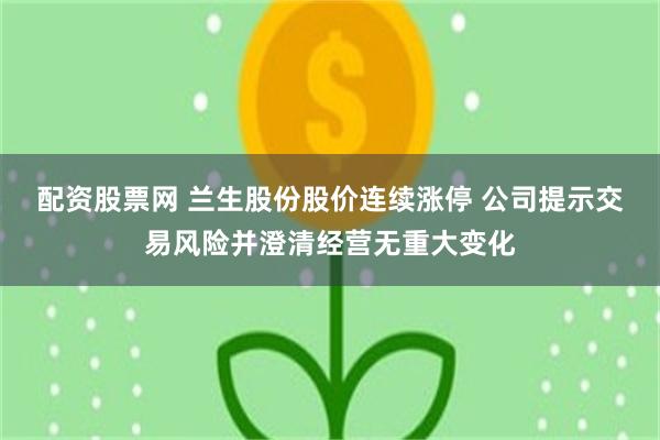 配资股票网 兰生股份股价连续涨停 公司提示交易风险并澄清经营无重大变化