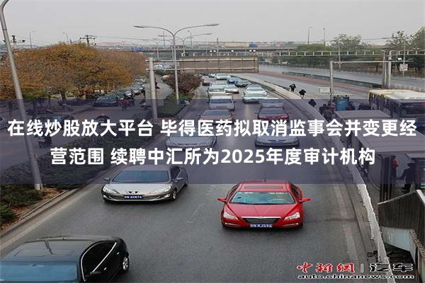 在线炒股放大平台 毕得医药拟取消监事会并变更经营范围 续聘中汇所为2025年度审计机构