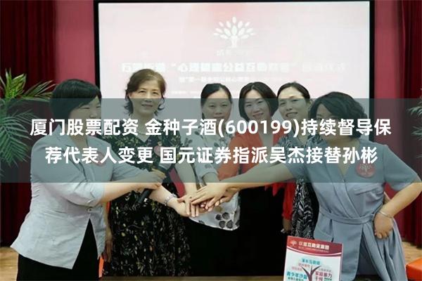 厦门股票配资 金种子酒(600199)持续督导保荐代表人变更 国元证券指派吴杰接替孙彬