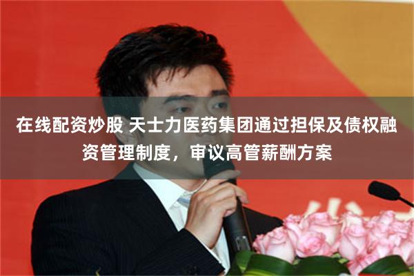 在线配资炒股 天士力医药集团通过担保及债权融资管理制度，审议高管薪酬方案
