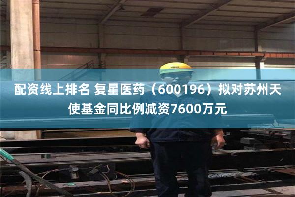 配资线上排名 复星医药（600196）拟对苏州天使基金同比例减资7600万元