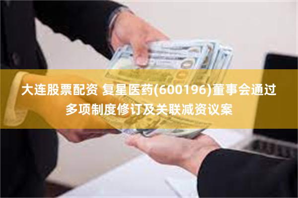 大连股票配资 复星医药(600196)董事会通过多项制度修订及关联减资议案