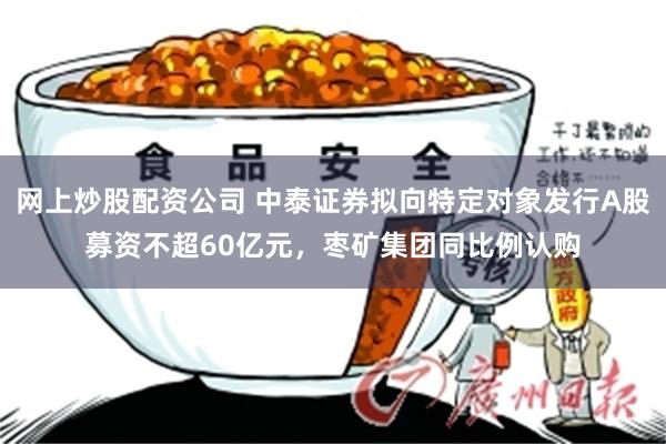 网上炒股配资公司 中泰证券拟向特定对象发行A股募资不超60亿元,枣矿集团同比例认购