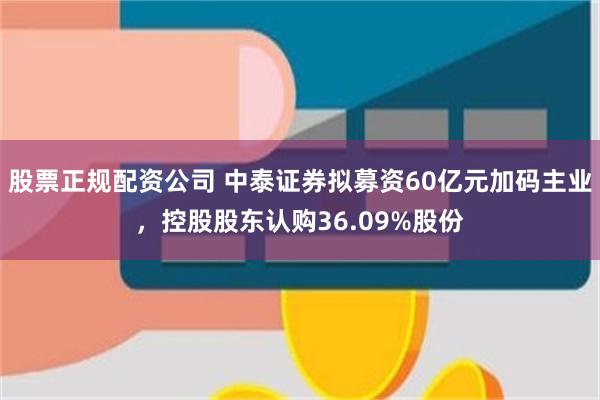 股票正规配资公司 中泰证券拟募资60亿元加码主业，控股股东认购36.09%股份