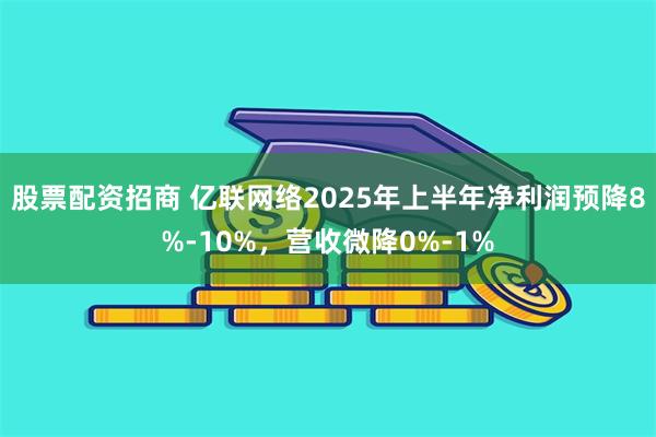 股票配资招商 亿联网络2025年上半年净利润预降8%-10%,营收微降0%-1%