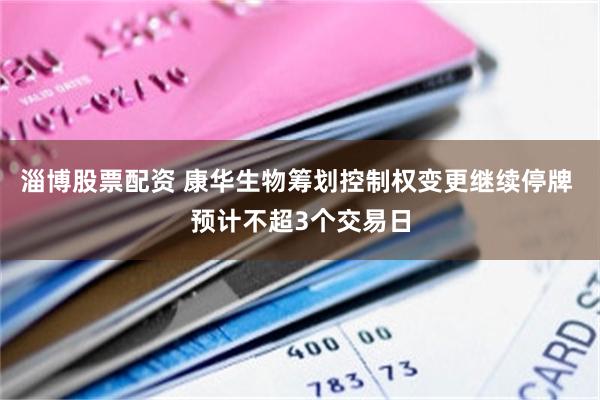 淄博股票配资 康华生物筹划控制权变更继续停牌 预计不超3个交易日