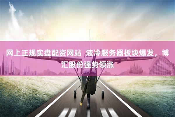 网上正规实盘配资网站  液冷服务器板块爆发，博汇股份强势领涨
