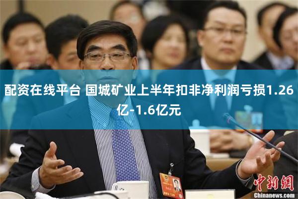 配资在线平台 国城矿业上半年扣非净利润亏损1.26亿-1.6亿元