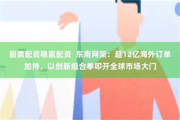 股票配资稳赢配资  东南网架：超12亿海外订单加持，以创新组合拳叩开全球市场大门