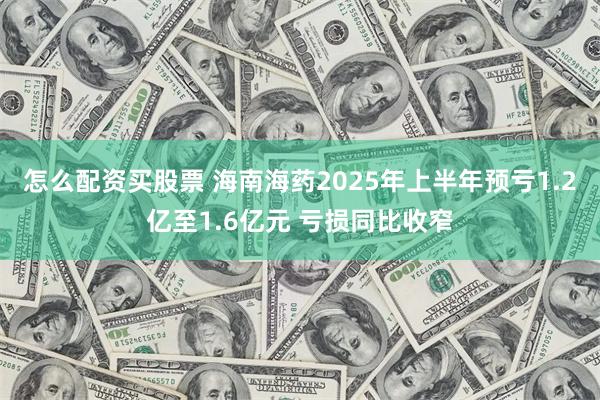 怎么配资买股票 海南海药2025年上半年预亏1.2亿至1.6亿元 亏损同比收窄
