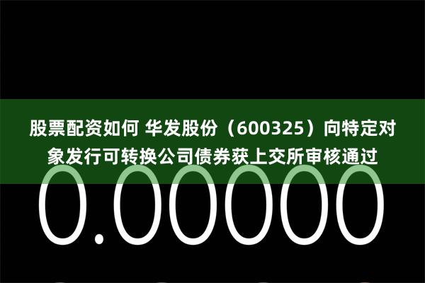 股票配资如何 华发股份（600325）向特定对象发行可转换公司债券获上交所审核通过