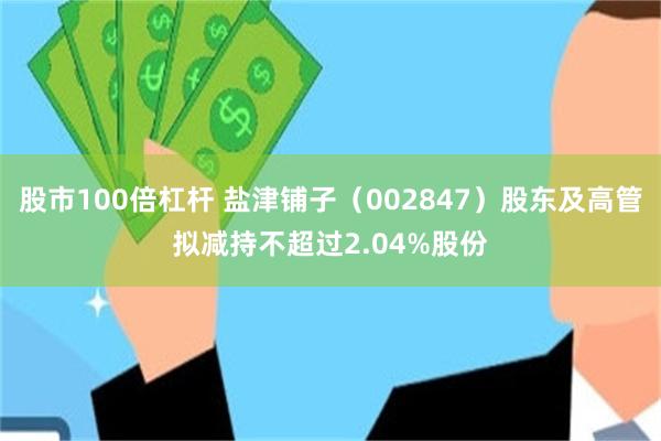 股市100倍杠杆 盐津铺子（002847）股东及高管拟减持不超过2.04%股份