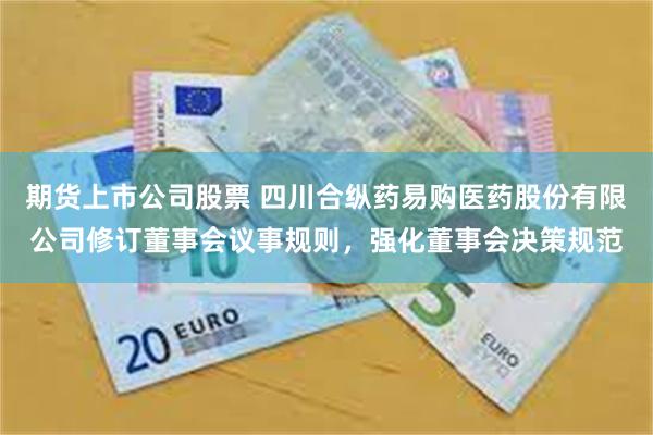 期货上市公司股票 四川合纵药易购医药股份有限公司修订董事会议事规则，强化董事会决策规范