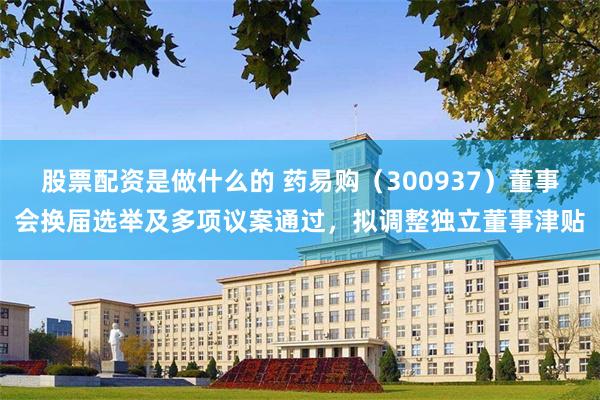 股票配资是做什么的 药易购(300937)董事会换届选举及多项议案通过,拟调整独立董事津贴