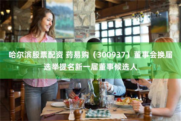 哈尔滨股票配资 药易购（300937）董事会换届选举提名新一届董事候选人