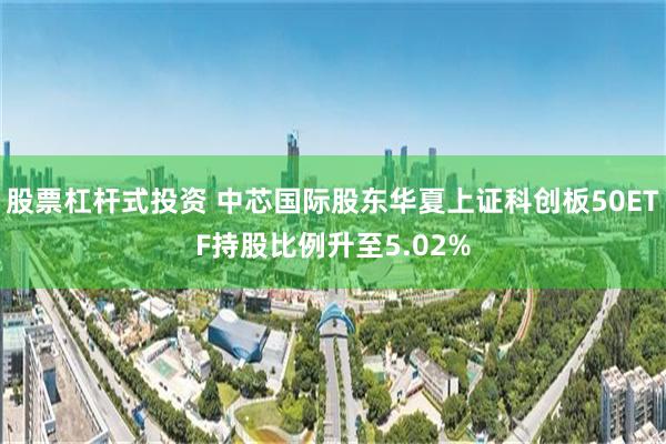 股票杠杆式投资 中芯国际股东华夏上证科创板50ETF持股比例升至5.02%