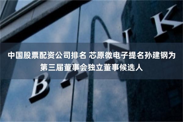 中国股票配资公司排名 芯原微电子提名孙建钢为第三届董事会独立董事候选人
