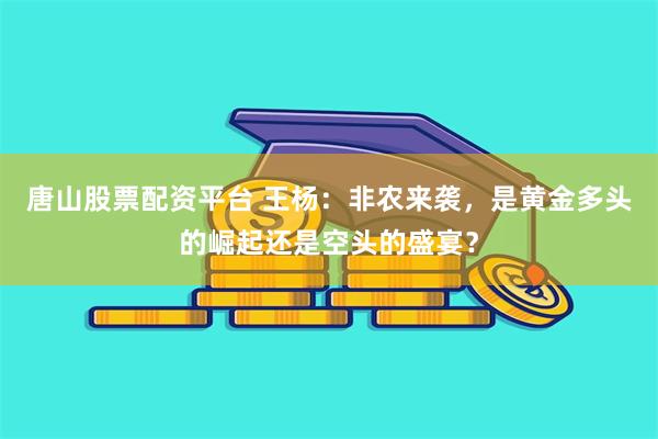 唐山股票配资平台 王杨：非农来袭，是黄金多头的崛起还是空头的盛宴？