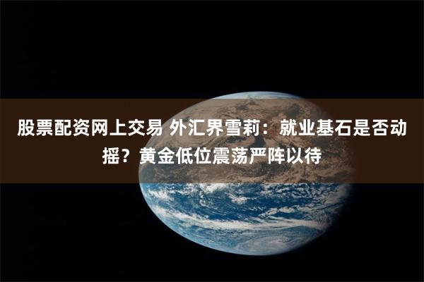股票配资网上交易 外汇界雪莉：就业基石是否动摇？黄金低位震荡严阵以待