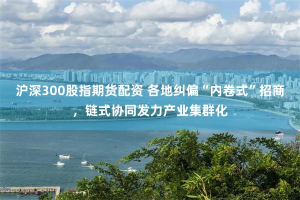 沪深300股指期货配资 各地纠偏“内卷式”招商，链式协同发力产业集群化