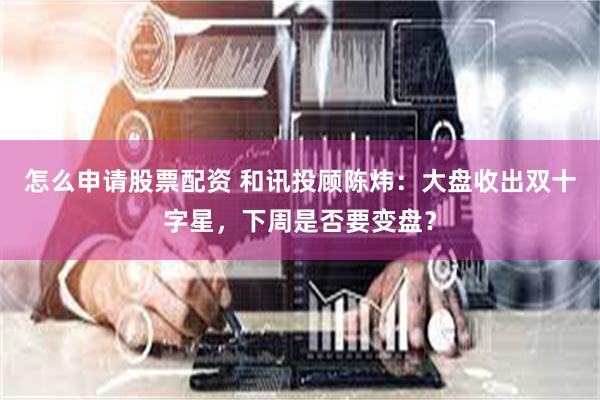 怎么申请股票配资 和讯投顾陈炜：大盘收出双十字星，下周是否要变盘？