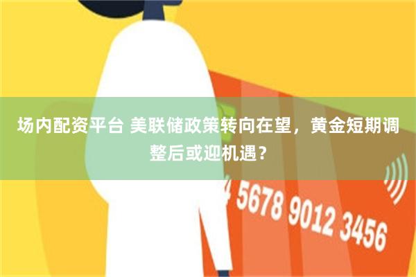 场内配资平台 美联储政策转向在望，黄金短期调整后或迎机遇？