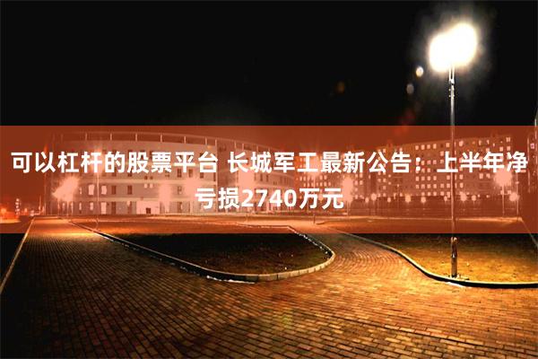 可以杠杆的股票平台 长城军工最新公告：上半年净亏损2740万元